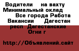 Водители BC на вахту. › Минимальный оклад ­ 60 000 - Все города Работа » Вакансии   . Дагестан респ.,Дагестанские Огни г.